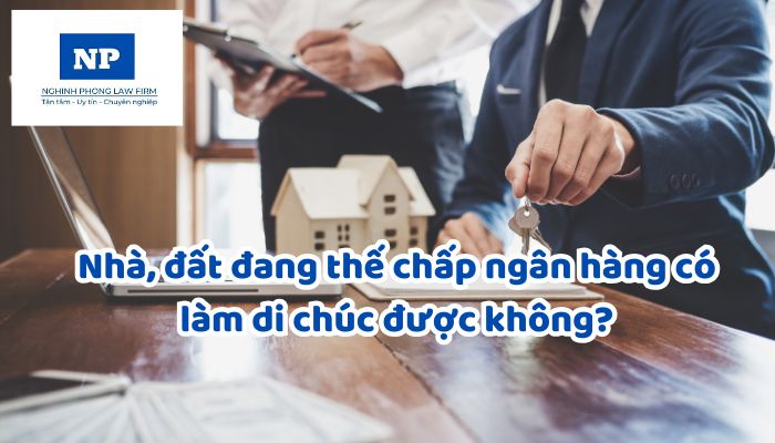 Nhà, đất đang thế chấp ngân hàng có làm di chúc được không?