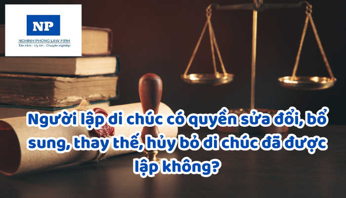 Người lập di chúc có quyền sửa đổi, bổ sung, thay thế, hủy bỏ di chúc đã được lập không?
