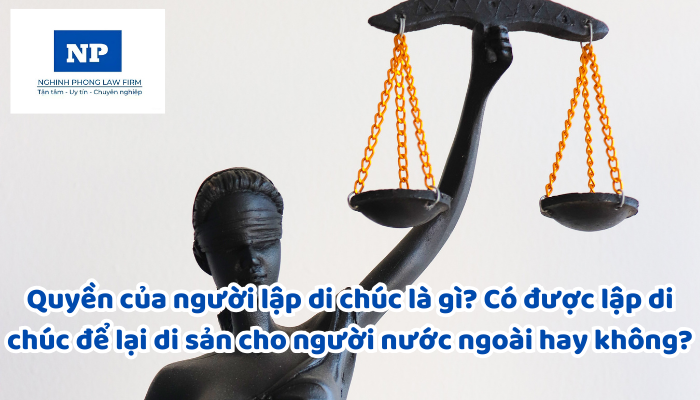 Quyền của người lập di chúc là gì? Có được lập di chúc để lại di sản cho người nước ngoài hay không?