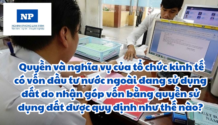 Tổ chức kinh tế có vốn đầu tư nước ngoài là gì? Quyền và nghĩa vụ của tổ chức kinh tế có vốn đầu tư nước ngoài đang sử dụng đất do nhận góp vốn bằng quyền sử dụng đất được quy định như thế nào?